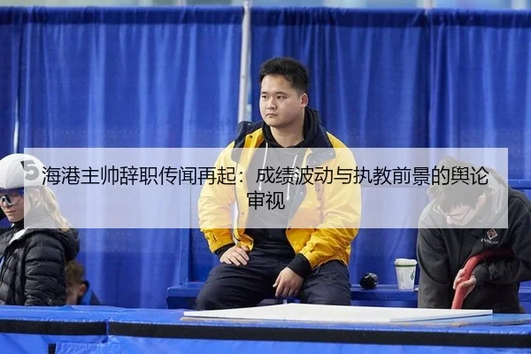 海港主帅辞职传闻再起：成绩波动与执教前景的舆论审视 | leyu
